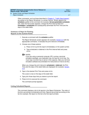 Page 37DEFINITY Enterprise Communication Server Release 8.2
Reports Guide  555-233-505  Issue 1
April 2000
System Printer and Report-Scheduler 
2-7 Report Scheduler 
2
Other c ommand s, suc h as those d esc rib ed  in Chapter 3, ‘‘Traffic Data Analysis’’, 
are ad d ed  to the Rep ort Sc hed uler in a similar manner. Simp ly ap p end the 
schedule
 q ualifier to the c ommand  (for examp le, list aca-parameters schedule
) 
and , when the first sc reen ap pears, c hang e the Print Interval field  from 
immediate...