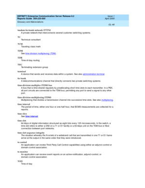 Page 364DEFINITY Enterprise Communication Server Release 8.2
Reports Guide  555-233-505  Issue 1
April 2000
Glossary and Abbreviations 
GL-48  
tandem tie-trunk network (TTTN)
A private network that interc onnects several customer switching  systems.
TC
Technic al c onsultant
TCM
Traveling  class mark
TDM
See  time-d ivision multip lexing (TDM)
.
TDR
Ti m e - o f - d a y  r o u t i n g
TEG
Terminating  extension g roup
terminal
A devic e that sends and  receives d ata within a system. See also ad ministration...