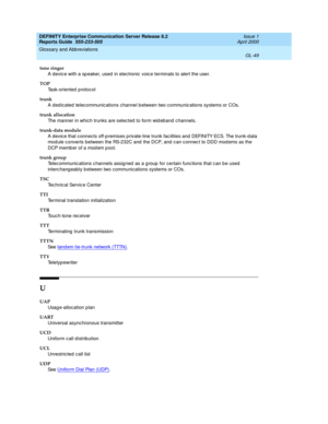 Page 365DEFINITY Enterprise Communication Server Release 8.2
Reports Guide  555-233-505  Issue 1
April 2000
Glossary and Abbreviations 
GL-49  
tone ringer
A devic e with a sp eaker, used  in elec tronic  voic e terminals to alert the user.
TOP
Task-oriented p rotocol
trunk
A ded ic ated  telec ommunic ations channel b etween two c ommunic ations systems or COs.
trunk allocation
The manner in which trunks are selected to form wid eband c hannels.
trunk-data module
A devic e that c onnects off-p remises p...