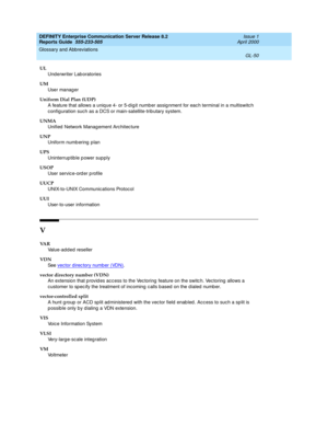 Page 366DEFINITY Enterprise Communication Server Release 8.2
Reports Guide  555-233-505  Issue 1
April 2000
Glossary and Abbreviations 
GL-50  
UL
Und erwriter Lab oratories
UM
User manag er
Uniform Dial Plan (UDP)
A feature that allows a uniq ue 4- or 5-d ig it number assig nment for eac h terminal in a multiswitc h 
config uration such as a DCS or main-satellite-trib utary system.
UNMA
Unified  Network Management Architec ture
UNP
Uniform numb ering  p lan
UPS
Uninterruptible power supply
USOP
User service-ord...