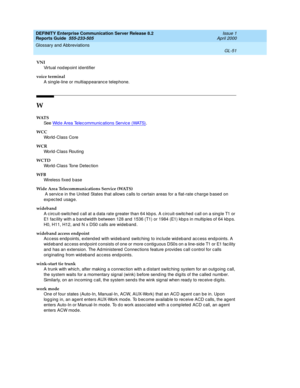 Page 367DEFINITY Enterprise Communication Server Release 8.2
Reports Guide  555-233-505  Issue 1
April 2000
Glossary and Abbreviations 
GL-51  
VNI
Virtual nod ep oint id entifier
voice terminal
A sing le-line or multiap pearance telephone.
W
WAT S
See  Wid e Area Telec ommunic ations Service (WATS)
.
WCC
World -Class Core
WCR
World -Class Routing
WCTD
World -Class Tone Detec tion
WFB
Wireless fixed base
Wide Area Telecommunications Service (WATS)
 A servic e in the United  States that allows calls to certain...