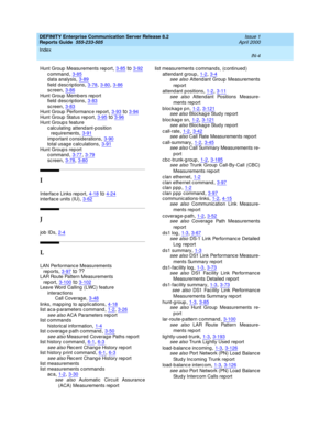 Page 372DEFINITY Enterprise Communication Server Release 8.2
Reports Guide  555-233-505    Issue 1
April 2000
Index 
IN-4  
Hunt Group  Measurements report,3-85to3-92
c ommand,3-85d ata analysis,3-89field descriptions,3-78, 3-80, 3-86
sc reen,3-86Hunt Group  Memb ers rep ort
field descriptions,3-83
sc reen,3-83Hunt Group  Performanc e rep ort,3-93to3-94Hunt Group  Status rep ort,3-95to3-96
Hunt Group s feature
c alc ulating  attend ant-p osition 
req uirements
,3-91
imp ortant considerations,3-90total usage...