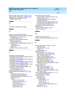 Page 374DEFINITY Enterprise Communication Server Release 8.2
Reports Guide  555-233-505    Issue 1
April 2000
Index 
IN-6  
Monitor System View1 rep ort,3-136to3-139
Monitor System View2 rep ort,3-136to3-139multifrequency compelled receivers 
(MFCR),3-140, 3-143
N
narrowband measurements,3-206
O
ob jec ts, see c ommand  line formats
Oc cup anc y Busiest 3-Minute Intervals Measure-
ments rep ort
,4-5, 4-11to4-13
troub leshooting,4-12Oc cup anc y Last-Hour Measurements 
rep ort,4-5, 4-9to4-11
troub...