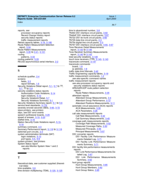 Page 375DEFINITY Enterprise Communication Server Release 8.2
Reports Guide  555-233-505    Issue 1
April 2000
Index 
IN-7  
rep orts, see
p rocessor oc cup anc y rep orts
Rec ent Change History rep ort
security status reports
traffic  measurement rep orts
Retrial cap acity tab les
,3-19, 3-180Route Pattern Measurement Selection 
rep ort
,3-34Route Pattern Measurements 
rep ort,3-35to3-41, 3-101
routing
p atterns,3-33routing  patterns,3-33
RS-232 async hronous serial interfac e,2-2
S
sc hed ule q ualifier,2-4
sc...