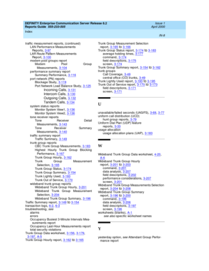 Page 376DEFINITY Enterprise Communication Server Release 8.2
Reports Guide  555-233-505    Issue 1
April 2000
Index 
IN-8  
traffic  measurement rep orts, (c ontinued)
LAN Performanc e Measurements 
Re p or t s
,3-97LAR Route Pattern Measurements 
Re p or t
,3-100modem pool groups report
Mod em Pool Group
Measurements
,3-104
p erformance summary rep ort
Summary Performance,3-116
p ort network (PN) reports
Bloc kag e Study,3-119
Port Network Load  Balance Stud y,3-125
Incoming Calls,3-131
Intercom Calls,3-130...