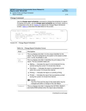 Page 40DEFINITY Enterprise Communication Server Release 8.2
Reports Guide  555-233-505  Issue 1
April 2000
System Printer and Report-Scheduler 
2-10 Report Scheduler 
2
Change Command
Use the change report-scheduler
 c ommand  to c hang e the sc hed ule of a rep ort. 
To d isp lay this sc reen, use the change report-scheduler xx
 c ommand , where xx 
c orresp ond s to the Job  Id . Screen 2-5
 depicts the Change Report Scheduler 
sc reen. Table 2-4
 d esc ribes the d ata field s for this sc reen.
Screen 2-5....