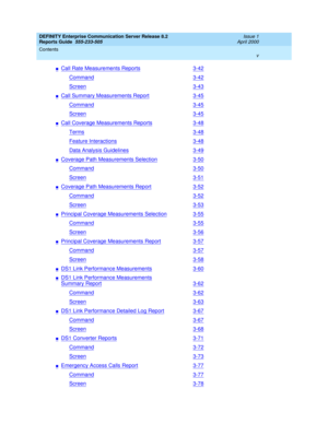 Page 5DEFINITY Enterprise Communication Server Release 8.2
Reports Guide  555-233-505  Issue 1
April 2000
Contents 
v  
nCall Rate Measurements Reports3-42
Command3-42
Screen3-43
nCall Summary Measurements Report3-45
Command3-45
Screen3-45
nCall Coverage Measurements Reports3-48
Terms3-48
Feature Interactions3-48
Data Analysis Guidelines3-49
nCoverage Path Measurements Selection3-50
Command3-50
Screen3-51
nCoverage Path Measurements Report3-52
Command3-52
Screen3-53
nPrincipal Coverage Measurements...