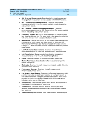 Page 44DEFINITY Enterprise Communication Server Release 8.2
Reports Guide  555-233-505  Issue 1
April 2000
Traffic Data Analysis 
3-2 How This Chapter Is Organized 
3
nCall Coverage Measurements
. Describes the Principal Coverage and 
Coverag e Path measurement rep orts availab le with DEFINITY systems.
nDS1 Link Performance Measurements
. Describes performance 
measurements for DS1 links. The reports available inc lud e d etailed  log  
and  summary rep orts.
nDS1 Converter Link Performance Measurements
....