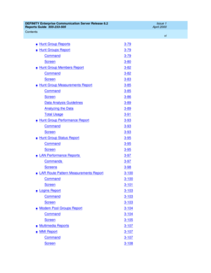 Page 6DEFINITY Enterprise Communication Server Release 8.2
Reports Guide  555-233-505  Issue 1
April 2000
Contents 
vi  
nHunt Group Reports3-79
nHunt Groups Report3-79
Command3-79
Screen3-80
nHunt Group Members Report3-82
Command3-82
Screen3-83
nHunt Group Measurements Report3-85
Command3-85
Screen3-86
Data Analysis Guidelines3-89
Analyzing the Data3-89
Total Usage3-91
nHunt Group Performance Report3-93
Command3-93
Screen3-93
nHunt Group Status Report3-95
Command3-95
Screen3-95
nLAN Performance Reports 3-97...