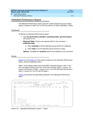 Page 55DEFINITY Enterprise Communication Server Release 8.2
Reports Guide  555-233-505  Issue 1
April 2000
Traffic Data Analysis 
3-13 Attendant Performance Report 
3
Attendant Performance Report
The Attend ant Performanc e rep ort g ives the c onsole attendant g roup  averag e 
sp eed  of answer for eac h hour of a 24-hour p eriod , for either yesterd ay or tod ay.
Command
To d isp lay the Attend ant Performanc e report: 
1. Type list performance attendant  [print/schedule] 
and  p ress 
RETURN.
Required...