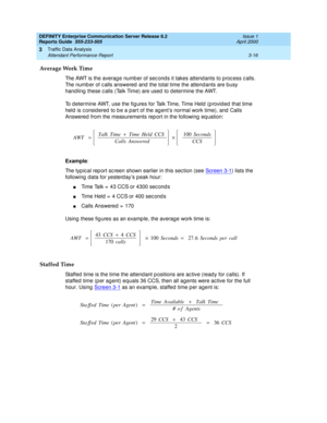 Page 58DEFINITY Enterprise Communication Server Release 8.2
Reports Guide  555-233-505  Issue 1
April 2000
Traffic Data Analysis 
3-16 Attendant Performance Report 
3
Average Work Time
The AWT is the averag e numb er of sec ond s it takes attend ants to p roc ess c alls. 
The numb er of c alls answered  and  the total time the attend ants are busy 
hand ling  these c alls (Talk Time) are used  to d etermine the AWT.
To d etermine AWT, use the fig ures for Talk Time, Time Held  (p rovid ed  that time 
held  is c...