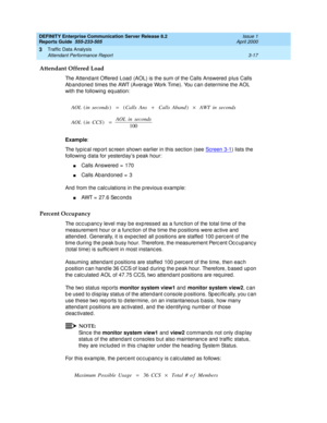 Page 59DEFINITY Enterprise Communication Server Release 8.2
Reports Guide  555-233-505  Issue 1
April 2000
Traffic Data Analysis 
3-17 Attendant Performance Report 
3
Attendant Offered Load
The Attend ant Offered  Load (AOL) is the sum of the Calls Answered  p lus Calls 
Ab and oned  times the AWT (Averag e Work Time). You c an d etermine the AOL 
with the following  eq uation:
 
Example
:
The typ ic al rep ort sc reen shown earlier in this sec tion (see Screen 3-1
) lists the 
following  data for yesterd ay’s...