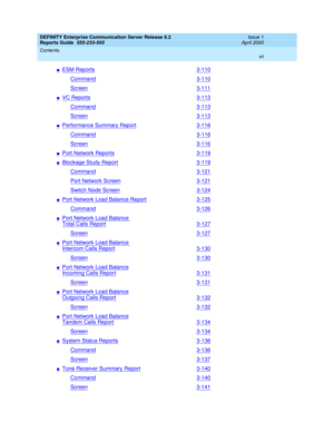 Page 7DEFINITY Enterprise Communication Server Release 8.2
Reports Guide  555-233-505  Issue 1
April 2000
Contents 
vii  
nESM Reports3-110
Command3-110
Screen3-111
nVC Reports3-113
Command3-113
Screen3-113
nPerformance Summary Report3-116
Command3-116
Screen3-116
nPort Network Reports3-119
nBlockage Study Report3-119
Command3-121
Port Network Screen3-121
Switch Node Screen3-124
nPort Network Load Balance Report3-125
Command3-126
nPort Network Load Balance 
Total Calls Report3-127
Screen3-127
nPort Network...