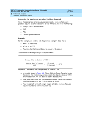 Page 65DEFINITY Enterprise Communication Server Release 8.2
Reports Guide  555-233-505  Issue 1
April 2000
Traffic Data Analysis 
3-23 Attendant Performance Report 
3
Estimating the Number of Attendant Positions Required
Given the ap prop riate variables, you c an estimate the number of attendant 
p ositions req uired  to ac hieve a d esired Sp eed  of Answer. You need  the following :
nErlang-C CCS Cap ac ity Tables
nAWT
nAOL
nDesired  Sp eed  of Answer
Example:
For this examp le, we c ontinue with the p...