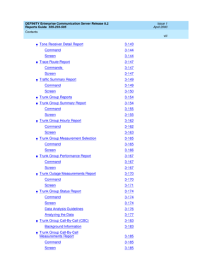 Page 8DEFINITY Enterprise Communication Server Release 8.2
Reports Guide  555-233-505  Issue 1
April 2000
Contents 
viii  
nTone Receiver Detail Report3-143
Command3-144
Screen3-144
nTrace Route Report3-147
Commands 3-147
Screen3-147
nTraffic Summary Report3-149
Command3-149
Screen3-150
nTrunk Group Reports3-154
nTrunk Group Summary Report3-154
Command3-155
Screen3-155
nTrunk Group Hourly Report3-162
Command3-162
Screen3-163
nTrunk Group Measurement Selection3-165
Command3-165
Screen3-166
nTrunk Group...