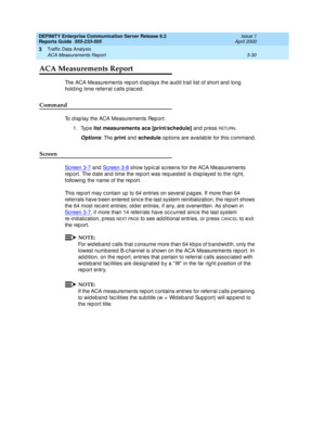 Page 72DEFINITY Enterprise Communication Server Release 8.2
Reports Guide  555-233-505  Issue 1
April 2000
Traffic Data Analysis 
3-30 ACA Measurements Report 
3
ACA Measurements Report
The ACA Measurements rep ort d isp lays the aud it trail list of short and  long  
hold ing time referral c alls p lac ed .
Command
To d isp lay the ACA Measurements Rep ort: 
1. Type list measurements aca [print/schedule]
 and  p ress 
RETURN.
Options: The print
 and  schedule
 op tions are availab le for this c ommand ....