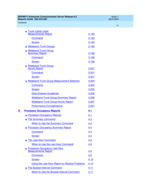 Page 9DEFINITY Enterprise Communication Server Release 8.2
Reports Guide  555-233-505  Issue 1
April 2000
Contents 
ix  
nTrunk Lightly Used 
Measurements Report3-193
Command3-193
Screen3-193
nWideband Trunk Groups3-195
nWideband Trunk Group 
Summary Report3-196
Command3-196
Screen3-196
nWideband Trunk Group 
Hourly Report3-201
Command3-201
Screen3-201
nWideband Trunk Group Measurement Selection3-204
Command3-204
Screen3-205
Data Analysis Guidelines3-205
Wideband Trunk Group Summary Report3-206
Wideband Trunk...