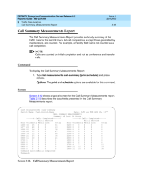 Page 87DEFINITY Enterprise Communication Server Release 8.2
Reports Guide  555-233-505  Issue 1
April 2000
Traffic Data Analysis 
3-45 Call Summary Measurements Report 
3
Call Summary Measurements Report
The Call Summary Measurements Rep ort p rovid es an hourly summary of the 
traffic  d ata for the last 24 hours. All c all c omp letions, exc ep t those g enerated  b y 
maintenanc e, are c ounted . For examp le, a Fac ility Test Call is not c ounted  as a 
call completion.
NOTE:
Calls are c ounted  on initial...