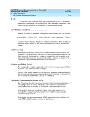 Page 91DEFINITY Enterprise Communication Server Release 8.2
Reports Guide  555-233-505  Issue 1
April 2000
Traffic Data Analysis 
3-49 Call Coverage Measurements Reports 
3
Trunks
CO trunks and  other trunks that have ring -b ac k p rovid ed  by the CO rep eated ly 
attemp ts to c omplete the c all to the p rinc ip al. Eac h attempt is c onsid ered  a new 
offered  c all and  is c ounted  for princ ip al or c overage as ap p ropriate.
Data Analysis Guidelines
There is no c olumn for answered  c alls for p rinc...