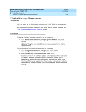 Page 97DEFINITY Enterprise Communication Server Release 8.2
Reports Guide  555-233-505  Issue 1
April 2000
Traffic Data Analysis 
3-55 Principal Coverage Measurements Selection 
3
Principal Coverage Measurements 
Selection 
You c an selec t up to 100 p rinc ipal extensions or PCOL TACs for measurement.
For d efinitions of p rinc ip al extensions and TACs, refer to “ Terms”  earlier in the 
‘‘Call Coverage Measurements Reports’’
 sec tion.
Command
To d isp lay the list of p rinc ipal extensions  to b e measured...