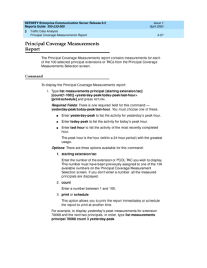 Page 99DEFINITY Enterprise Communication Server Release 8.2
Reports Guide  555-233-505  Issue 1
April 2000
Traffic Data Analysis 
3-57 Principal Coverage Measurements Report 
3
Principal Coverage Measurements 
Report
The Princ ip al Coverag e Measurements rep ort c ontains measurements for eac h 
of the 100 selec ted  p rinc ip al extensions or TACs from the Princ ip al Coverag e 
Measurements Selec tion screen.
Command
To display the Principal Coverage Measurements report: 
1. Type list measurements principal...