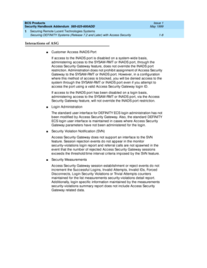 Page 14BCS Products 
Security Handbook Addendum  585-025-600ADD  Issue 1
May 1999
Securing Remote Lucent Technologies Systems 
1-8 Securing DEFINITY Systems (Release 7.2 and Later) with Access Security 
1
Interactions of ASG
nCustomer Ac cess INADS Port
If ac c ess to the INADS port is disab led on a system-wid e b asis, 
ad ministering  ac c ess to the SYSAM-RMT or INADS port, throug h the 
Ac c ess Sec urity Gateway feature, d oes not overrid e the INADS p ort 
restric tion. Administration d oes not p rohib...