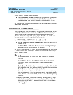 Page 102BCS Products
Security Handbook  
555-025-600  Issue 6
December 1997
Large Business Communications Systems 
Page 3-56 Detecting Toll Fraud 
3
DEFINITY G3V4 offers an additional feature: 
nThe status remote access command provides information on the state of 
remote access. Valid states are 
enabled, disabled, svn-disabled, or 
not-administered. Valid barrier code states include active and expired.
For information on administering these parts of the Security Violation Notification 
Feature, see Appendix...