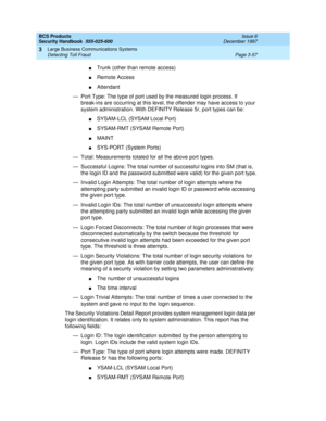 Page 103BCS Products
Security Handbook  
555-025-600  Issue 6
December 1997
Large Business Communications Systems 
Page 3-57 Detecting Toll Fraud 
3
nTrunk (other than remote access)
nRemote Access
nAttendant
— Port Type: The type of port used by the measured login process. If 
break-ins are occurring at this level, the offender may have access to your 
system administration. With DEFINITY Release 5r, port types can be:
nSYSAM-LCL (SYSAM Local Port)
nSYSAM-RMT (SYSAM Remote Port)
nMAINT
nSYS-PORT (System Ports)...