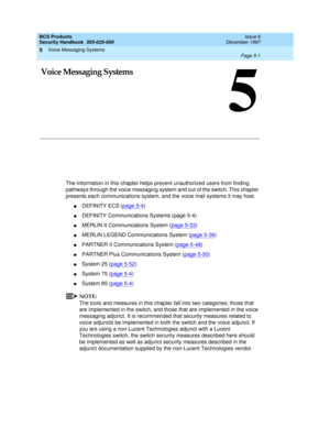 Page 133Voice Messaging Systems 
Page 5-1  
5
BCS Products
Security Handbook  
555-025-600  Issue 6
December 1997
5
5Voice Messaging Systems
The information in this chapter helps prevent unauthorized users from finding 
pathways through the voice messaging system and out of the switch. This chapter 
presents each communications system, and the voice mail systems it may host.
nDEFINITY ECS (page 5-4)
nDEFINITY Communications Systems (page 5-4)
nMERLIN II Communications System (page 5-33)
nMERLIN LEGEND...