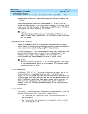 Page 138BCS Products
Security Handbook  
555-025-600  Issue 6
December 1997
Voice Messaging Systems 
Page 5-6 DEFINITY ECS, DEFINITY Communications Systems, System 75, and System 85 
5
ensure that the FRLs on the trunk group preferences in the routing patterns are 
1or higher.
For example, when voice mail ports are assigned to a COR with an FRL of 0, 
outside calls are disallowed. If this is too restrictive because the outcalling feature 
is being used, the voice mail ports can be assigned to a COR with an FRL...