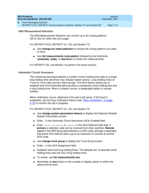 Page 146BCS Products
Security Handbook  
555-025-600  Issue 6
December 1997
Voice Messaging Systems 
Page 5-14 DEFINITY ECS, DEFINITY Communications Systems, System 75, and System 85 
5
ARS Measurement Selection
The ARS Measurement Selection can monitor up to 20 routing patterns 
(25 for G3) for traffic flow and usage.
For DEFINITY ECS, DEFINITY G1, G3, and System 75:
nUse change ars meas-selection to choose the routing patterns you want 
to track.
nUse list measurements route-pattern followed by the timeframe...