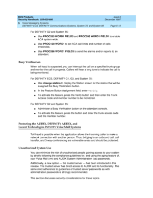 Page 147BCS Products
Security Handbook  
555-025-600  Issue 6
December 1997
Voice Messaging Systems 
Page 5-15 DEFINITY ECS, DEFINITY Communications Systems, System 75, and System 85 
5
For DEFINITY G2 and System 85:
nUse PROC285 WORD1 FIELD5 and PROC286 WORD1 FIELD1 to enable 
ACA system-wide.
nUse PROC120 WORD1 to set ACA call limits and number of calls 
thresholds.
nUse PROC286 WORD1 FIELD3 to send the alarms and/or reports to an 
attendant.
Busy Verification 
When toll fraud is suspected, you can interrupt...