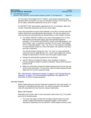 Page 153BCS Products
Security Handbook  
555-025-600  Issue 6
December 1997
Voice Messaging Systems 
Page 5-21 DEFINITY ECS, DEFINITY Communications Systems, System 75, and System 85 
5
For the Lucent Technologies INTUITY System, administrator passwords follow 
standard UNIX conventions, but have a 6-character minimum, one of which must 
be non-alpha. Subscriber passwords can be up to 15 digits.
For DEFINITY ECS, administrator passwords are 3 to 10 characters, alpha and 
numeric. Subscriber passwords can be up...