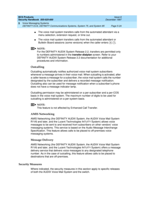 Page 156BCS Products
Security Handbook  
555-025-600  Issue 6
December 1997
Voice Messaging Systems 
Page 5-24 DEFINITY ECS, DEFINITY Communications Systems, System 75, and System 85 
5
nThe voice mail system transfers calls from the automated attendant via a 
menu selection, extension request, or time out.
nThe voice mail system transfers calls from the automated attendant or 
Bulletin Board sessions (some versions) when the caller enters    .
NOTE:
For the DEFINITY AUDIX System Release 2.2, transfers are...