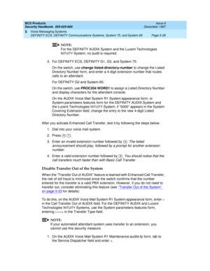 Page 158BCS Products
Security Handbook  
555-025-600  Issue 6
December 1997
Voice Messaging Systems 
Page 5-26 DEFINITY ECS, DEFINITY Communications Systems, System 75, and System 85 
5
NOTE:
For the DEFINITY AUDIX System and the Lucent Technologies 
I
NTUITY System, no audit is required.
3. For DEFINITY ECS, DEFINITY G1, G3, and System 75:
On the switch, use change listed-directory-number to change the Listed 
Directory Number form, and enter a 4-digit extension number that routes 
calls to an attendant.
For...