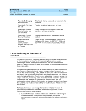 Page 17BCS Products
Security Handbook  
555-025-600  Issue 6
December 1997
About This Document 
Page xvii Lucent Technologies’ Statement of Direction 
Lucent Technologies’ Statement of 
Direction
The telecommunications industry is faced with a significant and growing problem 
of theft of customer services. To aid in combating these crimes, Lucent 
Technologies intends to strengthen relationships with its customers and its 
support of law enforcement officials in apprehending and successfully prosecuting 
those...