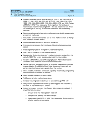 Page 167BCS Products
Security Handbook  
555-025-600  Issue 6
December 1997
Voice Messaging Systems 
Page 5-35 MERLIN II Communications System 
5
nCreate a Disallowed List to disallow dialing 0, 70, 011, 809, 1809, 0809, 10, 
9999, 411, 1411, 800, 888, 700, 900, 976, 550, 1800, 1888,1700, 1500, 
1900, 1976, 1550, 0800, 0888, 0700, 0500, 0900, 0976, and 0550. Assign 
all MERLIN MAIL Voice Messaging System ports to this list. Lucent 
Technologies recommends using List 7 — the last Disallowed List. This is 
an...