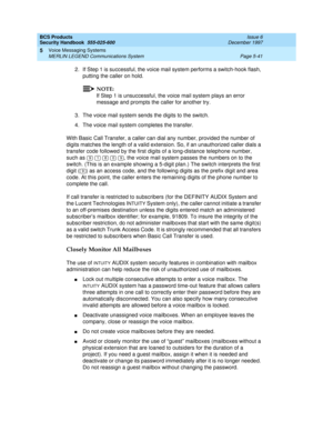 Page 173BCS Products
Security Handbook  
555-025-600  Issue 6
December 1997
Voice Messaging Systems 
Page 5-41 MERLIN LEGEND Communications System 
5
2. If Step 1 is successful, the voice mail system performs a switch-hook flash, 
putting the caller on hold.
NOTE:
If Step 1 is unsuccessful, the voice mail system plays an error 
message and prompts the caller for another try.
3. The voice mail system sends the digits to the switch.
4. The voice mail system completes the transfer.
With Basic Call Transfer, a...