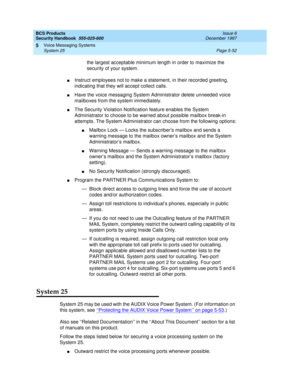 Page 184BCS Products
Security Handbook  
555-025-600  Issue 6
December 1997
Voice Messaging Systems 
Page 5-52 System 25 
5
the largest acceptable minimum length in order to maximize the 
security of your system.
nInstruct employees not to make a statement, in their recorded greeting, 
indicating that they will accept collect calls.
nHave the voice messaging System Administrator delete unneeded voice 
mailboxes from the system immediately.
nThe Security Violation Notification feature enables the System...