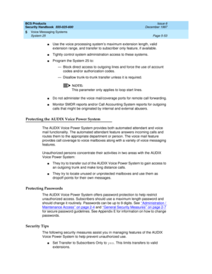 Page 185BCS Products
Security Handbook  
555-025-600  Issue 6
December 1997
Voice Messaging Systems 
Page 5-53 System 25 
5
nUse the voice processing system’s maximum extension length, valid 
extension range, and transfer to subscriber only feature, if available.
nTightly control system administration access to these systems.
nProgram the System 25 to:
— Block direct access to outgoing lines and force the use of account 
codes and/or authorization codes.
— Disallow trunk-to-trunk transfer unless it is required....