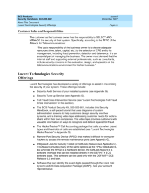 Page 20BCS Products
Security Handbook  
555-025-600  Issue 6
December 1997
About This Document 
Page xx Lucent Technologies Security Offerings 
Customer Roles and Responsibilities
The customer as the business owner has the responsibility to SELECT AND 
MANAGE the security of their system. Specifically, according to the TFPC of the 
Alliance for Telecommunications:
“The basic responsibility of the business owner is to devote adequate 
resources (time, talent, capital, etc.) to the selection of CPE and to its...