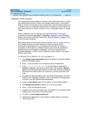 Page 199BCS Products
Security Handbook  
555-025-600  Issue 6
December 1997
Automated Attendant 
Page 6-11 DEFINITY ECS, DEFINITY Communications Systems, System 75, and System 85 
6
Automatic Circuit Assurance
This monitoring technique detects a number of short holding time calls or a single 
long holding time call, both of which may indicate hacker activity. Long holding 
times on Trunk-to-Trunk calls can be a warning sign. The ACA feature allows you 
to establish time limit thresholds defining what is...