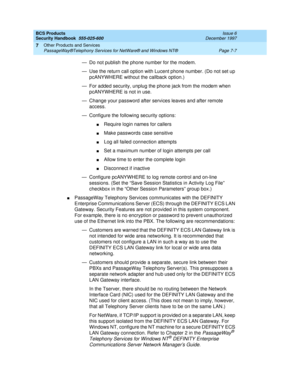 Page 217BCS Products
Security Handbook  
555-025-600  Issue 6
December 1997
Other Products and Services 
Page 7-7 PassageWay®Telephony Services for NetWare® and Windows NT® 
7
— Do not publish the phone number for the modem.
— Use the return call option with Lucent phone number. (Do not set up 
pcANYWHERE without the callback option.)
— For added security, unplug the phone jack from the modem when 
pcANYWHERE is not in use.
— Change your password after services leaves and after remote 
access.
— Configure the...