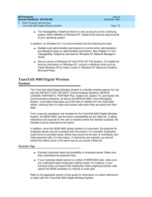 Page 218BCS Products
Security Handbook  
555-025-600  Issue 6
December 1997
Other Products and Services 
Page 7-8 TransTalk 9000 Digital Wireless System 
7
nThe PassageWay Telephony Server is only as secure as the underlying 
system, either NetWare or Windows NT. Observe the security requirements 
of your operating system.
In addition, for Windows NT, it is recommended that the following be used: 
nMultiple level administration permissions to control which administrators 
are allowed to pass on administration...