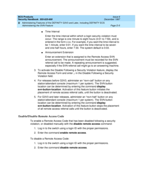 Page 247BCS Products
Security Handbook  
555-025-600  Issue 6
December 1997
Administering Features of the DEFINITY G3V3 and Later, Including DEFINITY ECS 
Page D-5 Administering the SVN Feature 
D
nTime Interval
Enter the time interval within which a login security violation must 
occur. The range is one minute to eight hours (0:01 to 7:59), and is 
entered in the form x:xx. For example, if you want the time interval to 
be 1 minute, enter 0:01. If you want the time interval to be seven 
and one-half hours,...