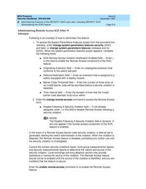 Page 248BCS Products
Security Handbook  
555-025-600  Issue 6
December 1997
Administering Features of the DEFINITY G3V3 and Later, Including DEFINITY ECS 
Page D-6 Administering the SVN Feature 
D
Administering Remote Access Kill After N 
Attempts
Following is an example of how to administer this feature.
1. To access the System Parameters Features screen from the command line 
interface, enter change system-parameters features security (G3V3 
and later) or change system-parameters features (releases prior to...