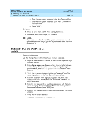 Page 264BCS Products
Security Handbook  
555-025-600  Issue 6
December 1997
Changing Your Password 
Page E-4 DEFINITY ECS and DEFINITY G1 and G3 
E
4. Enter the new system password in the New Password field.
5. Enter the new system password again in the Confirm New 
Password field.
6. Press .
nEnd users:
1. Press   at the main AUDIX Voice Mail System menu.
2. Follow the prompts to change your password.
NOTE:
If you are a new subscriber and the system administrator has not 
specified a password for you, you will...