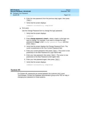 Page 270BCS Products
Security Handbook  
555-025-600  Issue 6
December 1997
Changing Your Password 
Page E-10 System 85 
E
6. Enter the new password (from the previous step) again, then press 
.
7. Verify that the screen displays:
command successfully completed 
nEnd users:
Use the Change Password form to change the login password.
1. Verify that the screen displays:
command:
2. Enter change password , where  is the login you 
want to change. For example, if you want to change the login 
password for dopg1,...