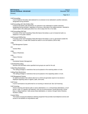 Page 359BCS Products
Security Handbook  
555-025-600  Issue 6
December 1997
Glossary 
Page GL-3  
Call Forwarding
A set of features that allow calls destined for an extension to be redirected to another extension, 
designated during activation.
Call Forwarding All Calls (Follow Me)
A feature that allows calls destined for an extension to be redirected to another extension, 
designated during activation, regardless of the busy or idle state of the called extension. Intended to 
redirect calls to the called party...