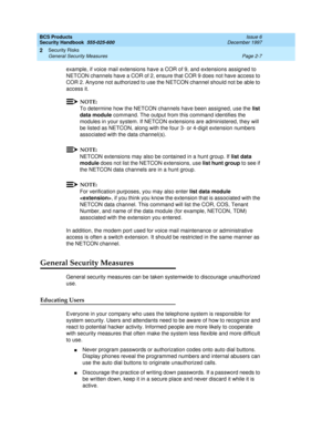 Page 37BCS Products
Security Handbook  
555-025-600  Issue 6
December 1997
Security Risks 
Page 2-7 General Security Measures 
2
example, if voice mail extensions have a COR of 9, and extensions assigned to 
NETCON channels have a COR of 2, ensure that COR 9 does not have access to 
COR 2. Anyone not authorized to use the NETCON channel should not be able to 
access it.
NOTE:
To determine how the NETCON channels have been assigned, use the list 
data module command. The output from this command identifies the...
